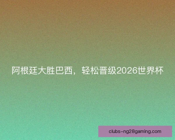 阿根廷大胜巴西，轻松晋级2026世界杯