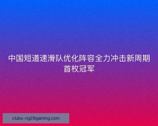 中国短道速滑队优化阵容全力冲击新周期首枚冠军