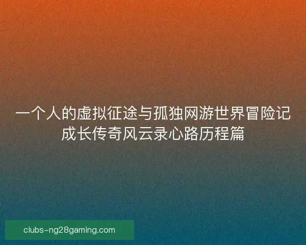 一个人的虚拟征途与孤独网游世界冒险记成长传奇风云录心路历程篇