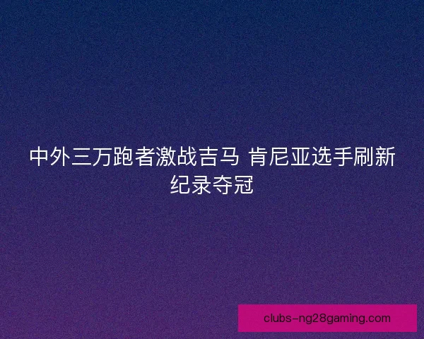 中外三万跑者激战吉马 肯尼亚选手刷新纪录夺冠