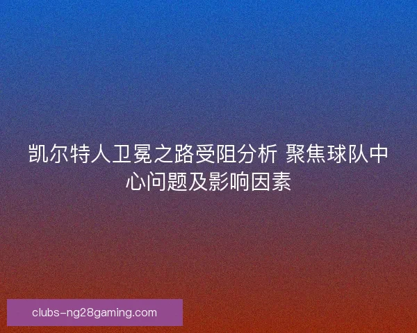 凯尔特人卫冕之路受阻分析 聚焦球队中心问题及影响因素