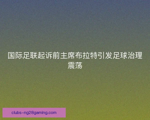 国际足联起诉前主席布拉特引发足球治理震荡